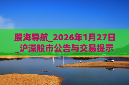 股海导航_2026年1月27日_沪深股市公告与交易提示