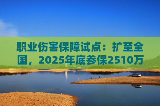 职业伤害保障试点：扩至全国，2025年底参保2510万人
