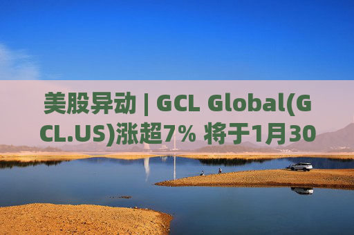 美股异动 | GCL Global(GCL.US)涨超7% 将于1月30日举行业绩电话会议