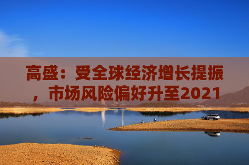 高盛：受全球经济增长提振，市场风险偏好升至2021年以来最高水平
