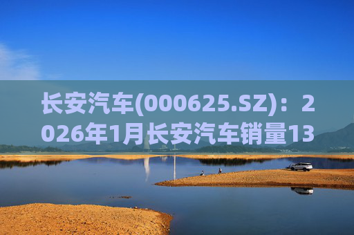长安汽车(000625.SZ)：2026年1月长安汽车销量13.47万辆，同比下降51.14%%