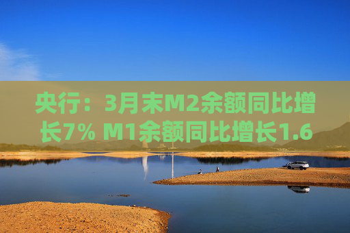 央行：3月末M2余额同比增长7% M1余额同比增长1.6%  第1张