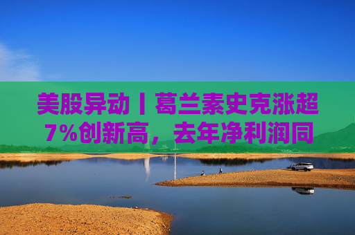 美股异动丨葛兰素史克涨超7%创新高，去年净利润同比翻倍+提高年度股息