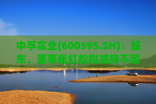 中孚实业(600595.SH)：股东、董事崔红松拟减持不超287.53万股股份