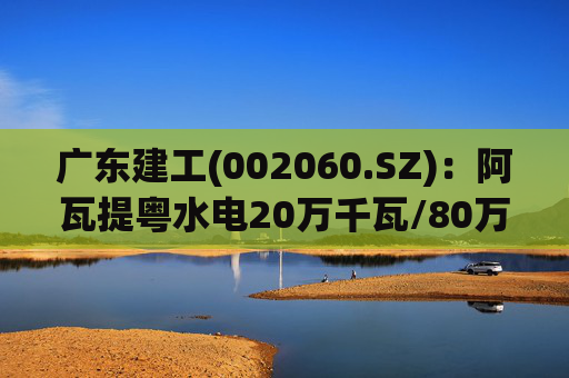广东建工(002060.SZ)：阿瓦提粤水电20万千瓦/80万千瓦时构网型储能项目并网运行