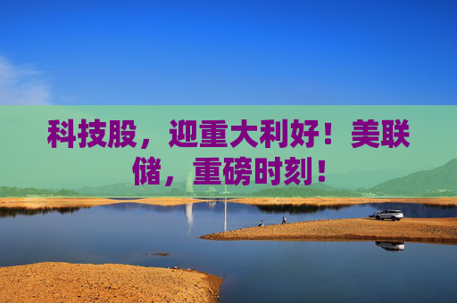 科技股，迎重大利好！美联储，重磅时刻！