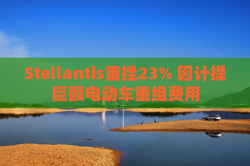 Stellantis重挫23% 因计提巨额电动车重组费用