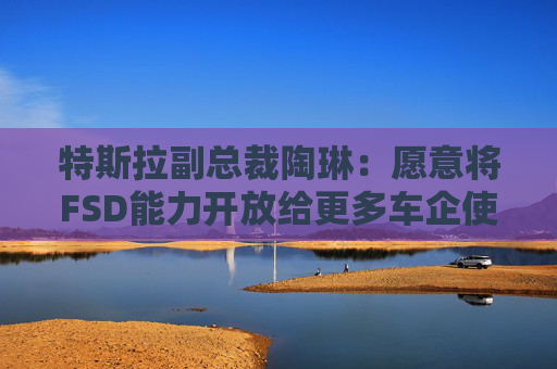特斯拉副总裁陶琳:愿意将FSD能力开放给更多车企使用,未来每一辆车都应该具备自动驾驶能力