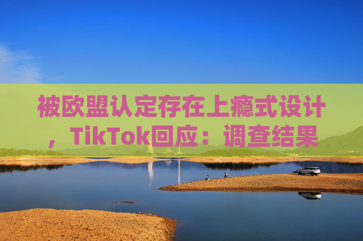 被欧盟认定存在上瘾式设计，TikTok回应：调查结果完全错误