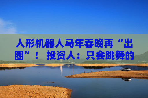 人形机器人马年春晚再“出圈”！ 投资人：只会跳舞的不投了 三条技术路线并行竞速，机器人要为场景落地