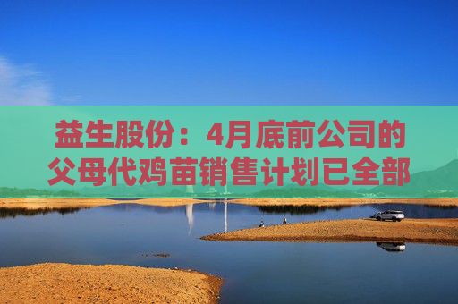 益生股份：4月底前公司的父母代鸡苗销售计划已全部订完