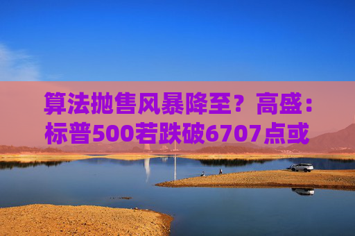 算法抛售风暴降至？高盛：标普500若跌破6707点或触发800亿美元系统性卖盘