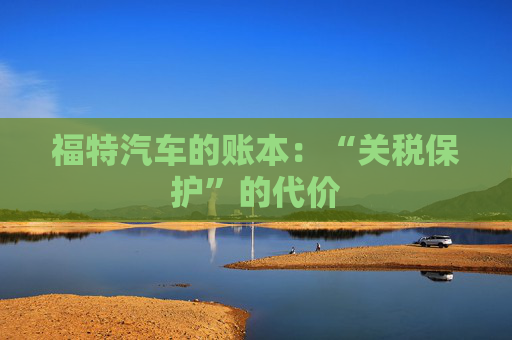 福特汽车的账本:“关税保护”的代价