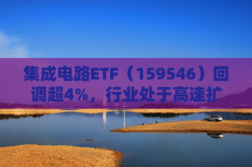 集成电路ETF（159546）回调超4%，行业处于高速扩容期，市场空间广阔，回调或可布局