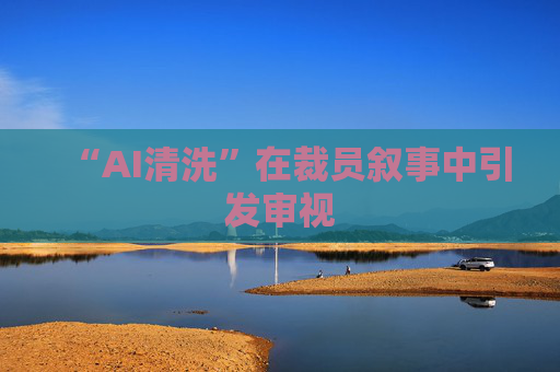 “AI清洗”在裁员叙事中引发审视