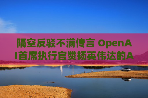 隔空反驳不满传言 OpenAI首席执行官赞扬英伟达的AI芯片