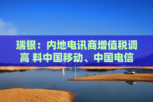 瑞银：内地电讯商增值税调高 料中国移动、中国电信及中国联通盈利受9%