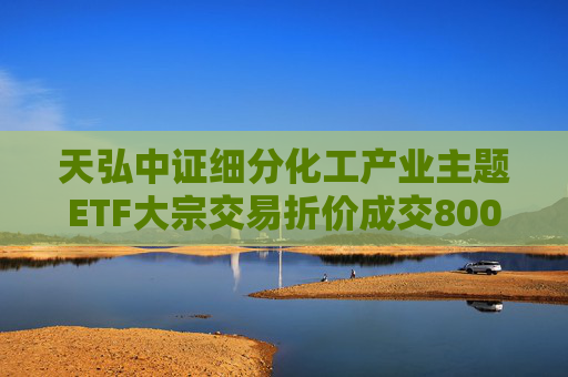 天弘中证细分化工产业主题ETF大宗交易折价成交800.00万股