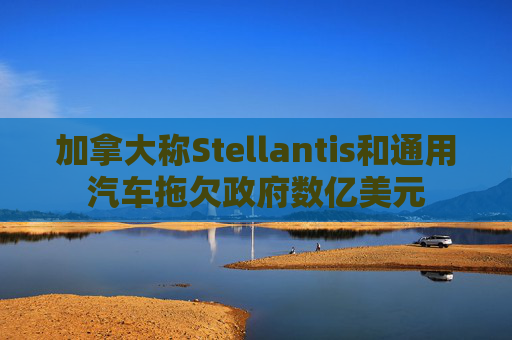 加拿大称Stellantis和通用汽车拖欠政府数亿美元