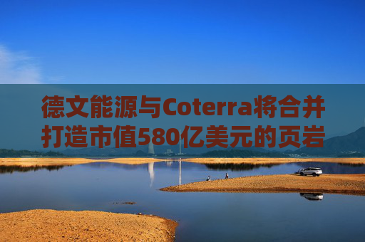德文能源与Coterra将合并打造市值580亿美元的页岩油生产商