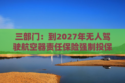 三部门：到2027年无人驾驶航空器责任保险强制投保制度初步建立 低空保险产品不断丰富