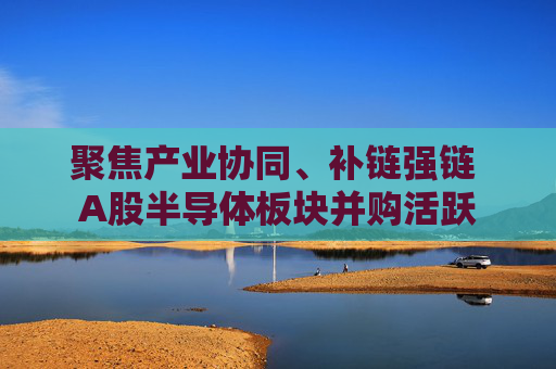 聚焦产业协同、补链强链 A股半导体板块并购活跃
