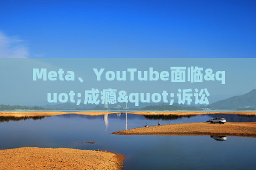 Meta、YouTube面临"成瘾"诉讼