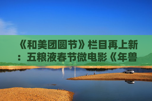 《和美团圆节》栏目再上新：五粮液春节微电影《年兽归山》温情上线