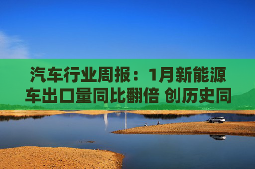 汽车行业周报：1月新能源车出口量同比翻倍 创历史同期新高