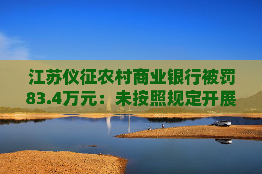 江苏仪征农村商业银行被罚83.4万元：未按照规定开展客户尽职调查等