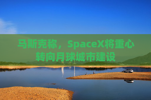 马斯克称，SpaceX将重心转向月球城市建设