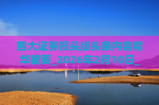 四大证券报头版头条内容精华摘要_2026年2月10日_财经新闻