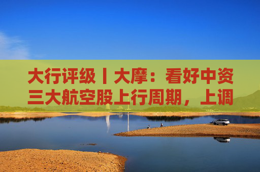 大行评级丨大摩：看好中资三大航空股上行周期，上调H股目标价