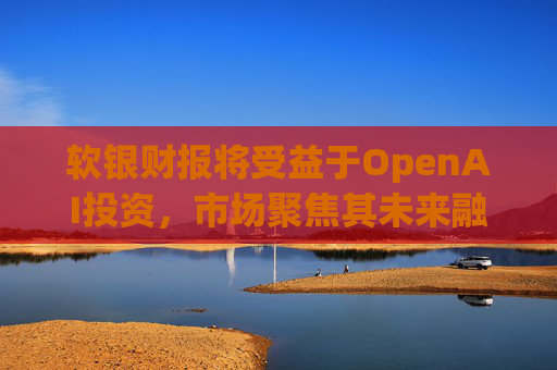 软银财报将受益于OpenAI投资，市场聚焦其未来融资计划