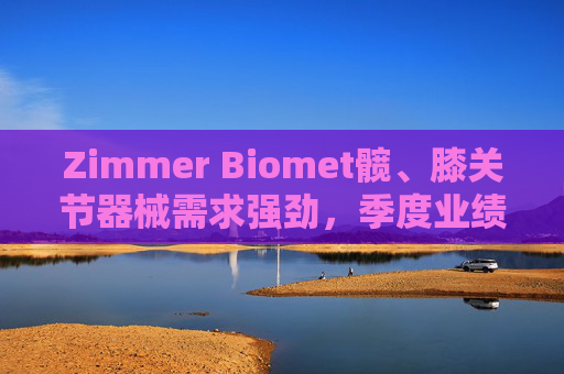 Zimmer Biomet髋、膝关节器械需求强劲，季度业绩超预期