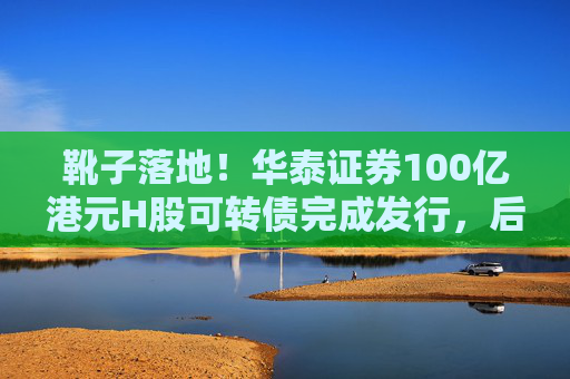 靴子落地！华泰证券100亿港元H股可转债完成发行，后续怎么走？