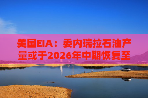 美国EIA：委内瑞拉石油产量或于2026年中期恢复至海上封锁前水平