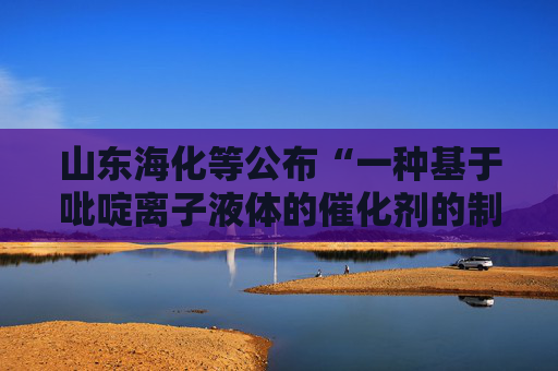 山东海化等公布“一种基于吡啶离子液体的催化剂的制备方法及其应用”专利