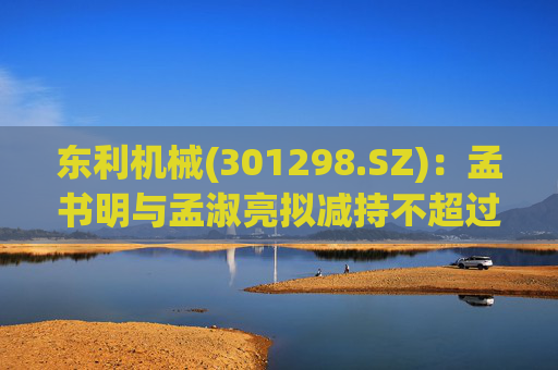 东利机械(301298.SZ)：孟书明与孟淑亮拟减持不超过138万股