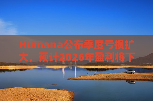 Humana公布季度亏损扩大，预计2026年盈利将下降