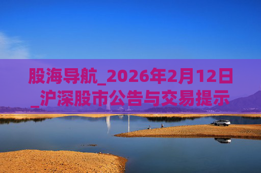 股海导航_2026年2月12日_沪深股市公告与交易提示