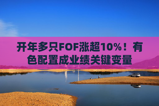 开年多只FOF涨超10%！有色配置成业绩关键变量
