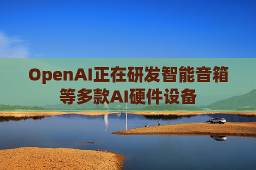 OpenAI正在研发智能音箱等多款AI硬件设备