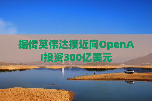 据传英伟达接近向OpenAI投资300亿美元