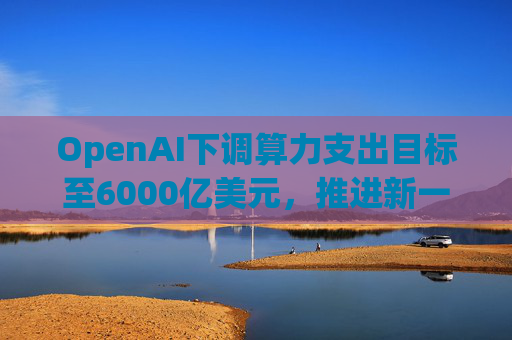 OpenAI下调算力支出目标至6000亿美元，推进新一轮巨额融资