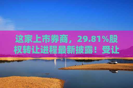 这家上市券商，29.81%股权转让进程最新披露！受让方资格尚需沟通……  第1张