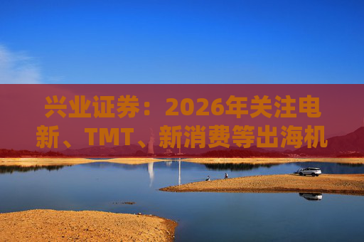 兴业证券：2026年关注电新、TMT、新消费等出海机会