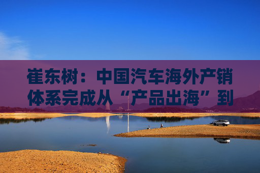 崔东树：中国汽车海外产销体系完成从“产品出海”到“产业出海”关键转型