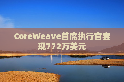 CoreWeave首席执行官套现772万美元