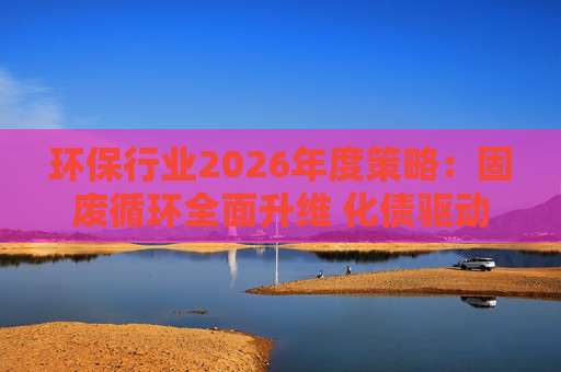 环保行业2026年度策略:固废循环全面升维 化债驱动多重修复 第1张 环保行业2026年度策略:固废循环全面升维 化债驱动多重修复 第1张